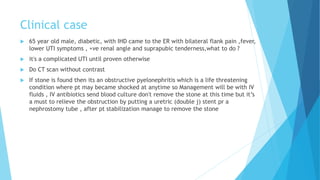 Clinical case
 65 year old male, diabetic, with IHD came to the ER with bilateral flank pain ,fever,
lower UTI symptoms , +ve renal angle and suprapubic tenderness,what to do ?
 it's a complicated UTI until proven otherwise
 Do CT scan without contrast
 If stone is found then its an obstructive pyelonephritis which is a life threatening
condition where pt may became shocked at anytime so Management will be with IV
fluids , IV antibiotics send blood culture don't remove the stone at this time but it’s
a must to relieve the obstruction by putting a uretric (double j) stent pr a
nephrostomy tube , after pt stabilization manage to remove the stone
 