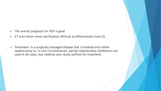  The overall prognosis for XGP is good
 CT scan shows renal calcification difficult to differentiate from CA
 Treatment :is a surgically managed disease that is treated with either
nephrectomy or, in rare circumstances, partial nephrectomy. Antibiotics are
used in all cases, but medical care rarely suffices for treatment.
 