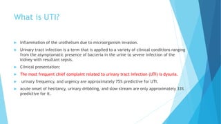 What is UTI?
 Inflammation of the urothelium due to microorganism invasion.
 Urinary tract infection is a term that is applied to a variety of clinical conditions ranging
from the asymptomatic presence of bacteria in the urine to severe infection of the
kidney with resultant sepsis.
 Clinical presentation:
 The most frequent chief complaint related to urinary tract infection (UTI) is dysuria.
 urinary frequency, and urgency are approximately 75% predictive for UTI.
 acute onset of hesitancy, urinary dribbling, and slow stream are only approximately 33%
predictive for it.
 