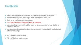 Urethritis
 Most common causative organism is neisseria gonorrhoea ,chlamydia .
 Signs and SX : dysuria ,discharge , meatal and penile shaft pain
 How ever ,no frequency or urgency .
 => if Dysuria without frequency then its urethritis
 gonococcal : present with sudden onset of large amount of yellow discharge
and mild dysuria
 non gonococcal : caused by clamydia trachomatis , present with gradual onset
of clear discharge
 Dx : urethral swab +culture .
 TX : sefoloxime ,azithromycin
 