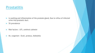 Prostatitis
 is swelling and inflammation of the prostate gland, Due to reflux of infected
urine into prostatic duct.
 5% prevalence
 Risk factors : UTI, urethral catheter
 M.c organism : Ecoli, proteus, klebsiella
 