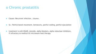 o Chronic prostatitis
 Causes :Recurrent infection , trauma .
 Sx : Painful bowel movement ,hematuria, painful voiding ,painful ejaculation
 treatment is with NSAID, steroids, alpha blockers, alpha reductase inhibitors,
if refractory to medical ttt microwave heat therapy
 