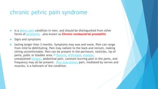 chronic pelvic pain syndrome
 is a pelvic pain condition in men, and should be distinguished from other
forms of prostatitis ,also known as Chronic nonbacterial prostatitis
 Signs and symptoms
 lasting longer than 3 months. Symptoms may wax and wane. Pain can range
from mild to debilitating. Pain may radiate to the back and rectum, making
sitting uncomfortable. Pain can be present in the perineum, testicles, tip of
penis, pubic or bladder area.[5] Dysuria, arthralgia, myalgia,
unexplained fatigue, abdominal pain, constant burning pain in the penis, and
frequency may all be present. Post-ejaculatory pain, mediated by nerves and
muscles, is a hallmark of the condition.
 