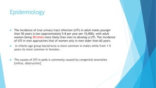 Epidemiology
 The incidence of true urinary tract infection (UTI) in adult males younger
than 50 years is low (approximately 5-8 per year per 10,000), with adult
women being 30 times more likely than men to develop a UTI. The incidence
of UTI in men approaches that of women only in men older than 60 years.
 in infants age group bacteriuria is more common in males while from 1-5
years its more common in females .
 The causes of UTI in peds is commonly caused by congenital anomalies
[reflux, obstruction]
 