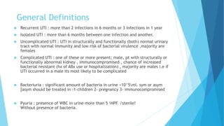 General Definitions
 Recurrent UTI : more than 2 infections in 6 months or 3 infections in 1 year
 Isolated UTI : more than 6 months between one infection and another.
 Uncomplicated UTI : UTI in structurally and functionally (both) normal urinary
tract with normal immunity and low risk of bacterial virulence ,majority are
females
 Complicated UTI : one of these or more present; male, pt with structurally or
functionally abnormal kidney , immunocompromised , chance of increased
bacterial resistant (hx of ABx use or hospitalization) , majority are males i.e if
UTI occurred in a male its most likely to be complicated
 Bacteriuria : significant amount of bacteria in urine >10^5ml. sym or asym
[asym should be treated in :1-children 2- pregnancy 3- immunocompromised
 Pyuria : presence of WBC in urine more than 5 HPF. /sterile!
Without presence of bacteria.
 