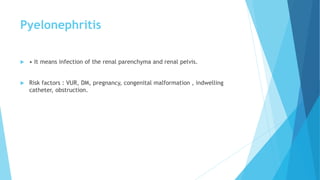 Pyelonephritis
 • It means infection of the renal parenchyma and renal pelvis.
 Risk factors : VUR, DM, pregnancy, congenital malformation , indwelling
catheter, obstruction.
 