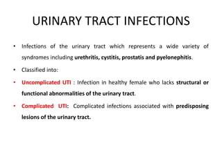 URINARY TRACT INFECTIONS
• Infections of the urinary tract which represents a wide variety of
syndromes including urethritis, cystitis, prostatis and pyelonephitis.
• Classified into:
• Uncomplicated UTI : Infection in healthy female who lacks structural or
functional abnormalities of the urinary tract.
• Complicated UTI: Complicated infections associated with predisposing
lesions of the urinary tract.
 