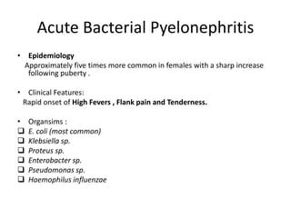 Acute Bacterial Pyelonephritis
• Epidemiology
Approximately five times more common in females with a sharp increase
following puberty .
• Clinical Features:
Rapid onset of High Fevers , Flank pain and Tenderness.
• Organsims :
 E. coli (most common)
 Klebsiella sp.
 Proteus sp.
 Enterobacter sp.
 Pseudomonas sp.
 Haemophilus influenzae
 