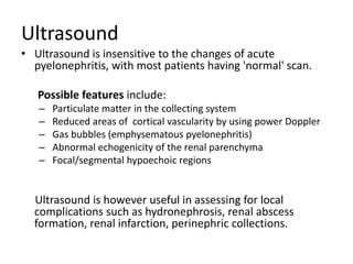 Ultrasound
• Ultrasound is insensitive to the changes of acute
pyelonephritis, with most patients having 'normal' scan.
Possible features include:
– Particulate matter in the collecting system
– Reduced areas of cortical vascularity by using power Doppler
– Gas bubbles (emphysematous pyelonephritis)
– Abnormal echogenicity of the renal parenchyma
– Focal/segmental hypoechoic regions
Ultrasound is however useful in assessing for local
complications such as hydronephrosis, renal abscess
formation, renal infarction, perinephric collections.
 