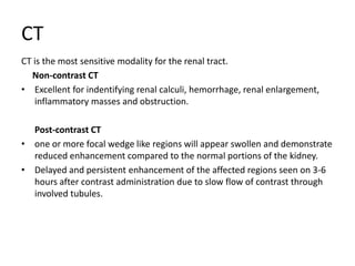 CT
CT is the most sensitive modality for the renal tract.
Non-contrast CT
• Excellent for indentifying renal calculi, hemorrhage, renal enlargement,
inflammatory masses and obstruction.
Post-contrast CT
• one or more focal wedge like regions will appear swollen and demonstrate
reduced enhancement compared to the normal portions of the kidney.
• Delayed and persistent enhancement of the affected regions seen on 3-6
hours after contrast administration due to slow flow of contrast through
involved tubules.
 