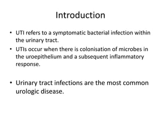 Introduction
• UTI refers to a symptomatic bacterial infection within
the urinary tract.
• UTIs occur when there is colonisation of microbes in
the uroepithelium and a subsequent inflammatory
response.
• Urinary tract infections are the most common
urologic disease.
 