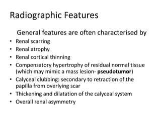 Radiographic Features
General features are often characterised by
• Renal scarring
• Renal atrophy
• Renal cortical thinning
• Compensatory hypertrophy of residual normal tissue
(which may mimic a mass lesion- pseudotumor)
• Calyceal clubbing: secondary to retraction of the
papilla from overlying scar
• Thickening and dilatation of the calyceal system
• Overall renal asymmetry
 