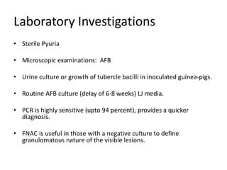 Laboratory Investigations
• Sterile Pyuria
• Microscopic examinations: AFB
• Urine culture or growth of tubercle bacilli in inoculated guinea-pigs.
• Routine AFB culture (delay of 6-8 weeks) LJ media.
• PCR is highly sensitive (upto 94 percent), provides a quicker
diagnosis.
• FNAC is useful in those with a negative culture to define
granulomatous nature of the visible lesions.
 