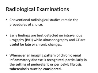 Radiological Examinations
• Conventional radiological studies remain the
procedures of choice.
• Early findings are best detected on intravenous
urogaphy (IVU) while ultrasonography and CT are
useful for late or chronic changes.
• Whenever an imaging pattern of chronic renal
inflammatory disease is recognized, particularly in
the setting of periureteric or peripelvic fibrosis,
tuberculosis must be considered.
 