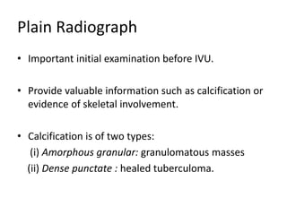 Plain Radiograph
• Important initial examination before IVU.
• Provide valuable information such as calcification or
evidence of skeletal involvement.
• Calcification is of two types:
(i) Amorphous granular: granulomatous masses
(ii) Dense punctate : healed tuberculoma.
 