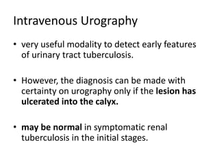 Intravenous Urography
• very useful modality to detect early features
of urinary tract tuberculosis.
• However, the diagnosis can be made with
certainty on urography only if the lesion has
ulcerated into the calyx.
• may be normal in symptomatic renal
tuberculosis in the initial stages.
 