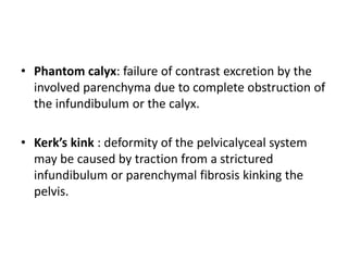 • Phantom calyx: failure of contrast excretion by the
involved parenchyma due to complete obstruction of
the infundibulum or the calyx.
• Kerk’s kink : deformity of the pelvicalyceal system
may be caused by traction from a strictured
infundibulum or parenchymal fibrosis kinking the
pelvis.
 