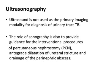Ultrasonography
• Ultrasound is not used as the primary imaging
modality for diagnosis of urinary tract TB.
• The role of sonography is also to provide
guidance for the interventional procedures
of percutaneous nephrostomy (PCN),
antegrade dilatation of ureteral stricture and
drainage of the perinephric abscess.
 