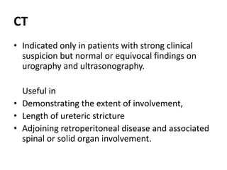 CT
• Indicated only in patients with strong clinical
suspicion but normal or equivocal findings on
urography and ultrasonography.
Useful in
• Demonstrating the extent of involvement,
• Length of ureteric stricture
• Adjoining retroperitoneal disease and associated
spinal or solid organ involvement.
 