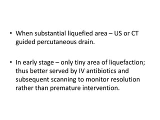 • When substantial liquefied area – US or CT
guided percutaneous drain.
• In early stage – only tiny area of liquefaction;
thus better served by IV antibiotics and
subsequent scanning to monitor resolution
rather than premature intervention.
 