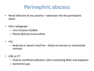 Perinephric abscess
• Renal infection of any severity – extension into the perinephric
space.
• Plain radiograph
– Loss of psoas shadow
– Poorly defined renal outline
• IVU
– Reduced or absent renal fxn – failure to excrete or concentrate
contrast
• USG or CT
– Fluid or semifluid collection, often containing debri and septation
– Sometimes gas
 