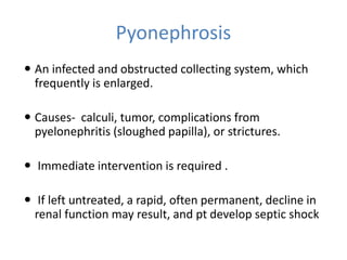 Pyonephrosis
 An infected and obstructed collecting system, which
frequently is enlarged.
 Causes- calculi, tumor, complications from
pyelonephritis (sloughed papilla), or strictures.
 Immediate intervention is required .
 If left untreated, a rapid, often permanent, decline in
renal function may result, and pt develop septic shock
 