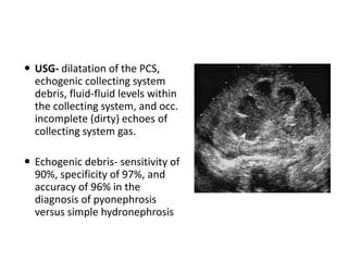  USG- dilatation of the PCS,
echogenic collecting system
debris, fluid-fluid levels within
the collecting system, and occ.
incomplete (dirty) echoes of
collecting system gas.
 Echogenic debris- sensitivity of
90%, specificity of 97%, and
accuracy of 96% in the
diagnosis of pyonephrosis
versus simple hydronephrosis
 