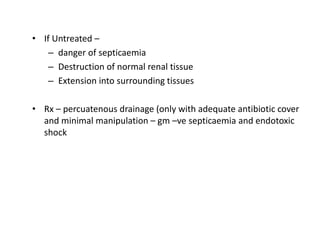 • If Untreated –
– danger of septicaemia
– Destruction of normal renal tissue
– Extension into surrounding tissues
• Rx – percuatenous drainage (only with adequate antibiotic cover
and minimal manipulation – gm –ve septicaemia and endotoxic
shock
 