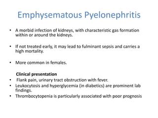 Emphysematous Pyelonephritis
• A morbid infection of kidneys, with characteristic gas formation
within or around the kidneys.
• If not treated early, it may lead to fulminant sepsis and carries a
high mortality.
• More common in females.
Clinical presentation
• Flank pain, urinary tract obstruction with fever.
• Leukocytosis and hyperglycemia (in diabetics) are prominent lab
findings.
• Thrombocytopenia is particularly associated with poor prognosis
 