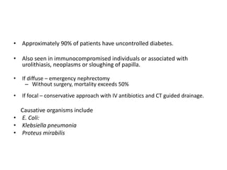 • Approximately 90% of patients have uncontrolled diabetes.
• Also seen in immunocompromised individuals or associated with
urolithiasis, neoplasms or sloughing of papilla.
• If diffuse – emergency nephrectomy
– Without surgery, mortality exceeds 50%
• If focal – conservative approach with IV antibiotics and CT guided drainage.
Causative organisms include
• E. Coli:
• Klebsiella pneumonia
• Proteus mirabilis
 