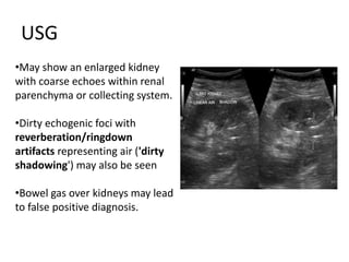 USG
•May show an enlarged kidney
with coarse echoes within renal
parenchyma or collecting system.
•Dirty echogenic foci with
reverberation/ringdown
artifacts representing air ('dirty
shadowing') may also be seen
•Bowel gas over kidneys may lead
to false positive diagnosis.
 