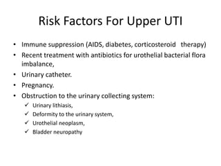 Risk Factors For Upper UTI
• Immune suppression (AIDS, diabetes, corticosteroid therapy)
• Recent treatment with antibiotics for urothelial bacterial flora
imbalance,
• Urinary catheter.
• Pregnancy.
• Obstruction to the urinary collecting system:
 Urinary lithiasis,
 Deformity to the urinary system,
 Urothelial neoplasm,
 Bladder neuropathy
 