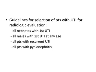 • Guidelines for selection of pts with UTI for
radiologic evaluation:
- all neonates with 1st UTI
- all males with 1st UTI at any age
- all pts with recurrent UTI
- all pts with pyelonephritis
 