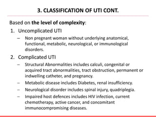 3. CLASSIFICATION OF UTI CONT.
Based on the level of complexity:
1. Uncomplicated UTI
– Non pregnant woman without underlying anatomical,
functional, metabolic, neurological, or immunological
disorders.
2. Complicated UTI
 Structural Abnormalities includes calculi, congenital or
acquired tract abnormalities, tract obstruction, permanent or
indwelling catheter, and pregnancy.
 Metabolic disease includes Diabetes, renal insufficiency.
 Neurological disorder includes spinal injury, quadriplegia.
 Impaired host defences includes HIV infection, current
chemotherapy, active cancer, and concomitant
immunocompromising diseases.
 
