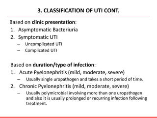 3. CLASSIFICATION OF UTI CONT.
Based on clinic presentation:
1. Asymptomatic Bacteriuria
2. Symptomatic UTI
– Uncomplicated UTI
– Complicated UTI
Based on duration/type of infection:
1. Acute Pyelonephritis (mild, moderate, severe)
– Usually single uropathogen and takes a short period of time.
2. Chronic Pyelonephritis (mild, moderate, severe)
– Usually polymicrobial involving more than one uropathogen
and also it is usually prolonged or recurring infection following
treatment.
 