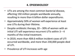 4. EPIDEMIOLOGY
• UTIs are among the most common bacterial disease,
affecting 150 million people worldwide annually,
resulting in more than 6 billion dollar expenditures.
• Approximately 50% of women will experience at least
one UTIs during their lifetime.
• Despite antibiotic therapy, 20 – 30% of women with an
initial UTI will experience recurrent UTIs within 3 – 4
months of the initial treatment.
• In 2019, more than 404.6 million incident cases of UTI
occurred worldwide, and more than 230,000 people died
of UTI.
• Prevalence of UTI increases with age
 