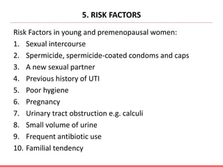 5. RISK FACTORS
Risk Factors in young and premenopausal women:
1. Sexual intercourse
2. Spermicide, spermicide-coated condoms and caps
3. A new sexual partner
4. Previous history of UTI
5. Poor hygiene
6. Pregnancy
7. Urinary tract obstruction e.g. calculi
8. Small volume of urine
9. Frequent antibiotic use
10. Familial tendency
 