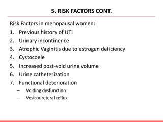 5. RISK FACTORS CONT.
Risk Factors in menopausal women:
1. Previous history of UTI
2. Urinary incontinence
3. Atrophic Vaginitis due to estrogen deficiency
4. Cystocoele
5. Increased post-void urine volume
6. Urine catheterization
7. Functional deterioration
– Voiding dysfunction
– Vesicoureteral reflux
 
