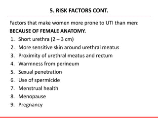5. RISK FACTORS CONT.
Factors that make women more prone to UTI than men:
BECAUSE OF FEMALE ANATOMY.
1. Short urethra (2 – 3 cm)
2. More sensitive skin around urethral meatus
3. Proximity of urethral meatus and rectum
4. Warmness from perineum
5. Sexual penetration
6. Use of spermicide
7. Menstrual health
8. Menopause
9. Pregnancy
 