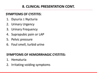8. CLINICAL PRESENTATION CONT.
SYMPTOMS OF CYSTITIS:
1. Dysuria  Nycturia
2. Urinary Urgency
3. Urinary Frequency
4. Suprapubic pain or LAP
5. Pelvic pressure
6. Foul smell, turbid urine
SYMPTOMS OF HEMORRHAGIC CYSTITIS:
1. Hematuria
2. Irritating voiding symptoms
 