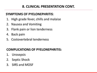 8. CLINICAL PRESENTATION CONT.
SYMPTOMS OF PYELONEPHRITIS:
1. High grade fever, chills and malaise
2. Nausea and Vomiting
3. Flank pain or lion tenderness
4. Back pain
5. Costovertebral tenderness
COMPLICATIONS OF PYELONEPHRITIS:
1. Urosepsis
2. Septic Shock
3. SIRS and MOSF
 