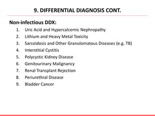 9. DIFFERENTIAL DIAGNOSIS CONT.
Non-infectious DDX:
1. Uric Acid and Hypercalcemic Nephropathy
2. Lithium and Heavy Metal Toxicity
3. Sarcoidosis and Other Granulomatous Diseases (e.g. TB)
4. Interstitial Cystitis
5. Polycystic Kidney Disease
6. Genitourinary Malignancy
7. Renal Transplant Rejection
8. Periurethral Disease
9. Bladder Cancer
 
