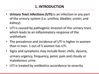 1. INTRODUCTION
• Urinary Tract Infections (UTI) is an infection in any part
of the urinary system (i.e. urethra, bladder, ureter, and
kidney).
• UTI is caused by pathogenic invasion of the urinary tract,
which leads to an inflammatory response of the
urothelium.
• The prevalence and incidence of UTI is higher in women
than in men. 1 out of 5 women has UTI.
• Signs and symptoms may include fever, chills, dysuria,
urinary urgency, frequency, pelvic pain and cloudy or
malodorous urine.
• UTI is treated by antibiotics accordance to severity.
 