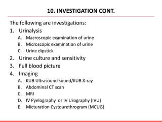 10. INVESTIGATION CONT.
The following are investigations:
1. Urinalysis
A. Macroscopic examination of urine
B. Microscopic examination of urine
C. Urine dipstick
2. Urine culture and sensitivity
3. Full blood picture
4. Imaging
A. KUB Ultrasound sound/KUB X-ray
B. Abdominal CT scan
C. MRI
D. IV Pyelography or IV Urography (IVU)
E. Micturation Cystourethrogram (MCUG)
 