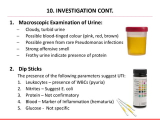 10. INVESTIGATION CONT.
1. Macroscopic Examination of Urine:
 Cloudy, turbid urine
 Possible blood-tinged colour (pink, red, brown)
 Possible green from rare Pseudomonas infections
 Strong offensive smell
 Frothy urine indicate presence of protein
2. Dip Sticks
The presence of the following parameters suggest UTI:
1. Leukocytes – presence of WBCs (pyuria)
2. Nitrites – Suggest E. coli
3. Protein – Not confirmatory
4. Blood – Marker of Inflammation (hematuria)
5. Glucose - Not specific
 