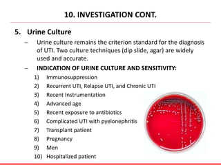 5. Urine Culture
 Urine culture remains the criterion standard for the diagnosis
of UTI. Two culture techniques (dip slide, agar) are widely
used and accurate.
 INDICATION OF URINE CULTURE AND SENSITIVITY:
1) Immunosuppression
2) Recurrent UTI, Relapse UTI, and Chronic UTI
3) Recent Instrumentation
4) Advanced age
5) Recent exposure to antibiotics
6) Complicated UTI with pyelonephritis
7) Transplant patient
8) Pregnancy
9) Men
10) Hospitalized patient
10. INVESTIGATION CONT.
 