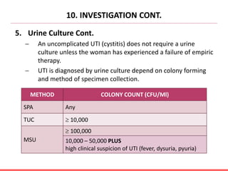 10. INVESTIGATION CONT.
5. Urine Culture Cont.
 An uncomplicated UTI (cystitis) does not require a urine
culture unless the woman has experienced a failure of empiric
therapy.
 UTI is diagnosed by urine culture depend on colony forming
and method of specimen collection.
METHOD COLONY COUNT (CFU/Ml)
SPA Any
TUC  10,000
MSU
 100,000
10,000 – 50,000 PLUS
high clinical suspicion of UTI (fever, dysuria, pyuria)
 