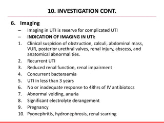 10. INVESTIGATION CONT.
6. Imaging
– Imaging in UTI is reserve for complicated UTI
– INDICATION OF IMAGING IN UTI:
1. Clinical suspicion of obstruction, calculi, abdominal mass,
VUR, posterior urethral valves, renal injury, abscess, and
anatomical abnormalities.
2. Recurrent UTI
3. Reduced renal function, renal impairment
4. Concurrent bacteraemia
5. UTI in less than 3 years
6. No or inadequate response to 48hrs of IV antibiotocs
7. Abnormal voiding, anuria
8. Significant electrolyte derangement
9. Pregnancy
10. Pyonephritis, hydronephrosis, renal scarring
 