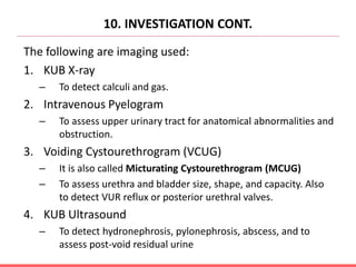 10. INVESTIGATION CONT.
The following are imaging used:
1. KUB X-ray
– To detect calculi and gas.
2. Intravenous Pyelogram
– To assess upper urinary tract for anatomical abnormalities and
obstruction.
3. Voiding Cystourethrogram (VCUG)
– It is also called Micturating Cystourethrogram (MCUG)
– To assess urethra and bladder size, shape, and capacity. Also
to detect VUR reflux or posterior urethral valves.
4. KUB Ultrasound
– To detect hydronephrosis, pylonephrosis, abscess, and to
assess post-void residual urine
 