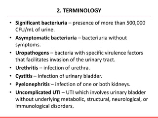 2. TERMINOLOGY
• Significant bacteriuria – presence of more than 500,000
CFU/mL of urine.
• Asymptomatic bacteriuria – bacteriuria without
symptoms.
• Uropathogens – bacteria with specific virulence factors
that facilitates invasion of the urinary tract.
• Urethritis – infection of urethra.
• Cystitis – infection of urinary bladder.
• Pyelonephritis – infection of one or both kidneys.
• Uncomplicated UTI – UTI which involves urinary bladder
without underlying metabolic, structural, neurological, or
immunological disorders.
 